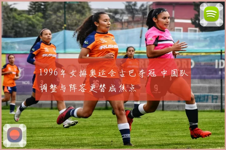 1996年女排奥运会古巴夺冠 中国队调整与阵容更替成焦点