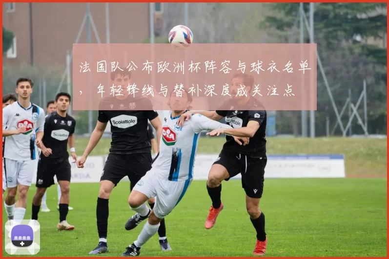 法国队公布欧洲杯阵容与球衣名单，年轻锋线与替补深度成关注点