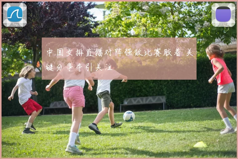 中国女排直播对阵强敌比赛胶着 关键分争夺引关注