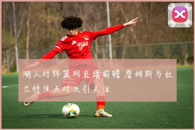 湖人对阵篮网直播前瞻 詹姆斯与杜兰特焦点对决引关注
