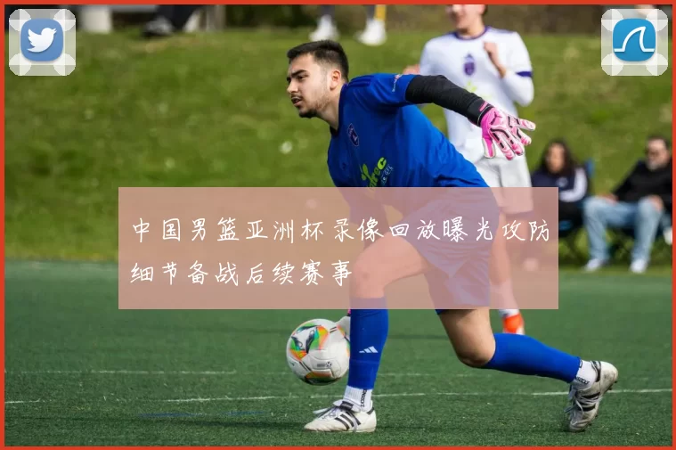 中国男篮亚洲杯录像回放曝光攻防细节备战后续赛事