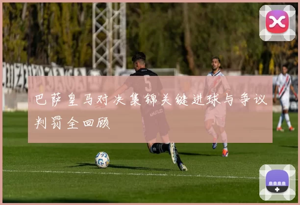 巴萨皇马对决集锦关键进球与争议判罚全回顾