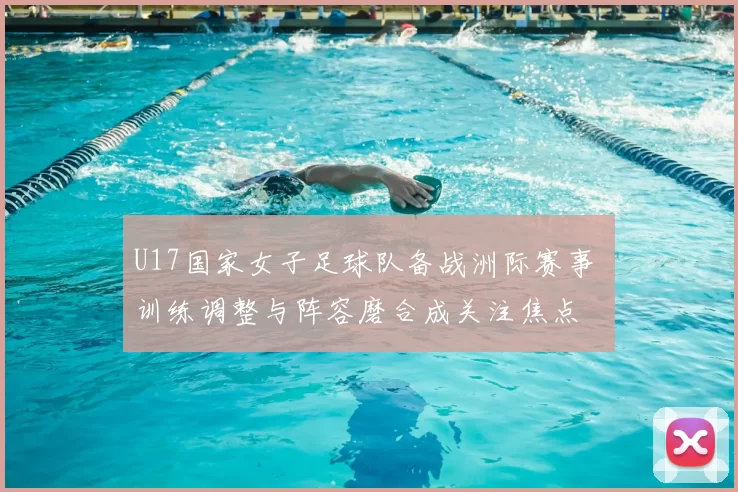 U17国家女子足球队备战洲际赛事 训练调整与阵容磨合成关注焦点