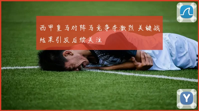 西甲皇马对阵马竞争夺激烈 关键战结果引发后续关注