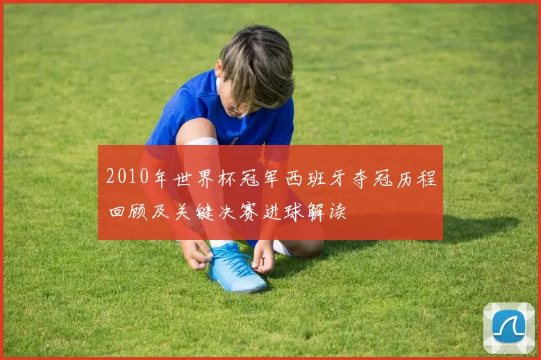 2010年世界杯冠军西班牙夺冠历程回顾及关键决赛进球解读