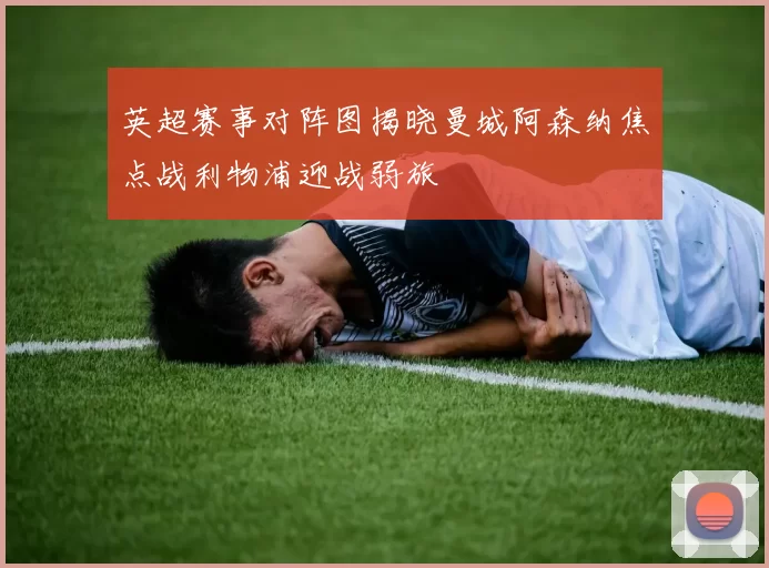 英超赛事对阵图揭晓曼城阿森纳焦点战利物浦迎战弱旅