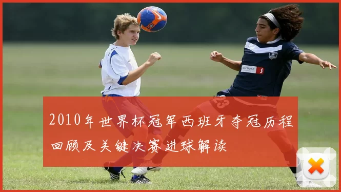 2010年世界杯冠军西班牙夺冠历程回顾及关键决赛进球解读