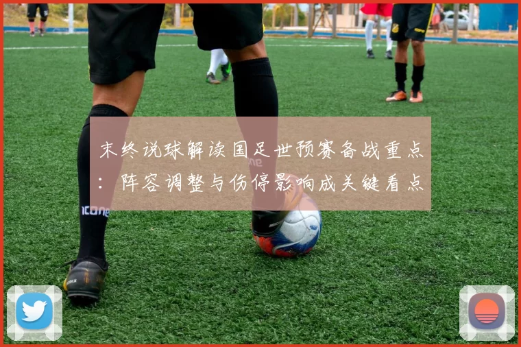 末终说球解读国足世预赛备战重点：阵容调整与伤停影响成关键看点