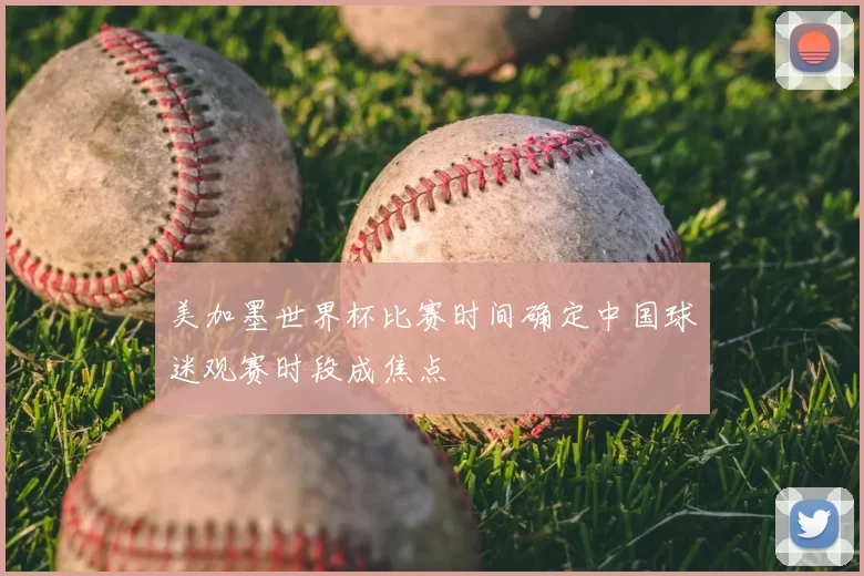 美加墨世界杯比赛时间确定中国球迷观赛时段成焦点