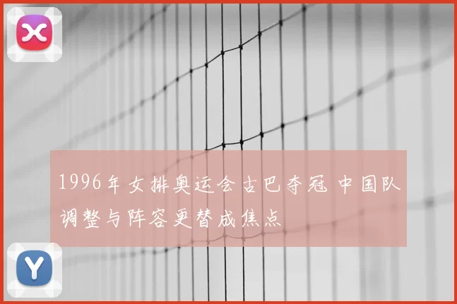 1996年女排奥运会古巴夺冠 中国队调整与阵容更替成焦点