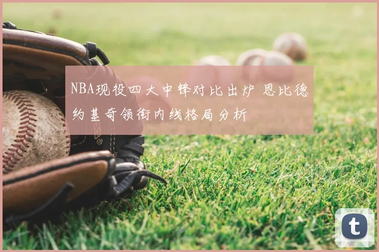 NBA现役四大中锋对比出炉 恩比德约基奇领衔内线格局分析