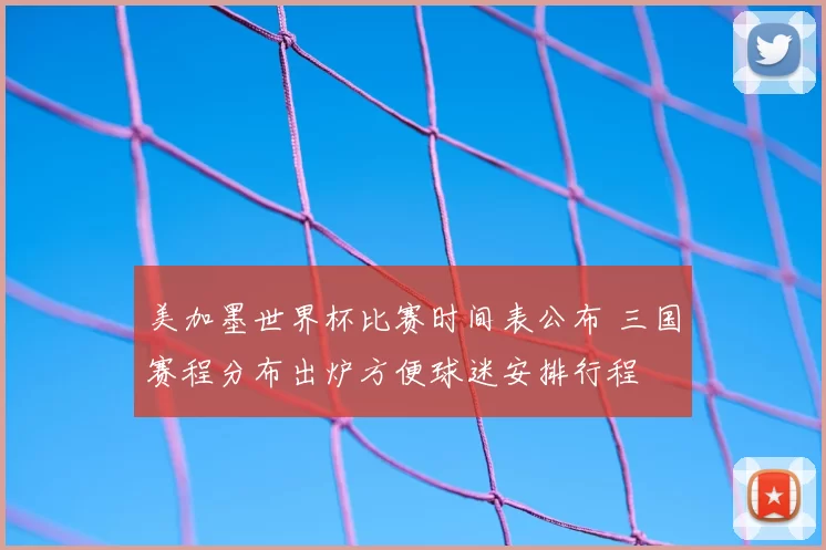 美加墨世界杯比赛时间表公布 三国赛程分布出炉方便球迷安排行程