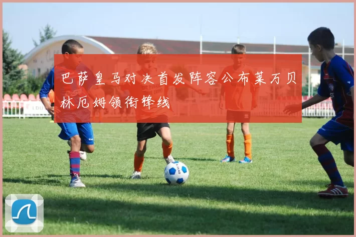 巴萨皇马对决首发阵容公布莱万贝林厄姆领衔锋线