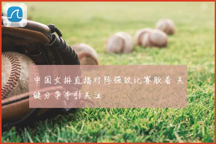 中国女排直播对阵强敌比赛胶着 关键分争夺引关注