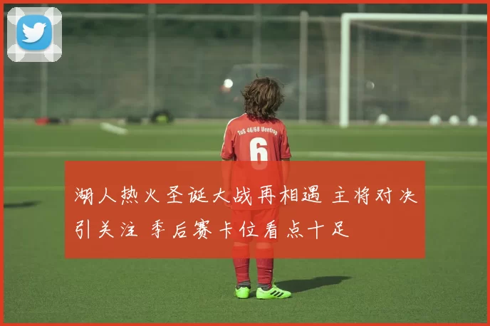 湖人热火圣诞大战再相遇 主将对决引关注 季后赛卡位看点十足