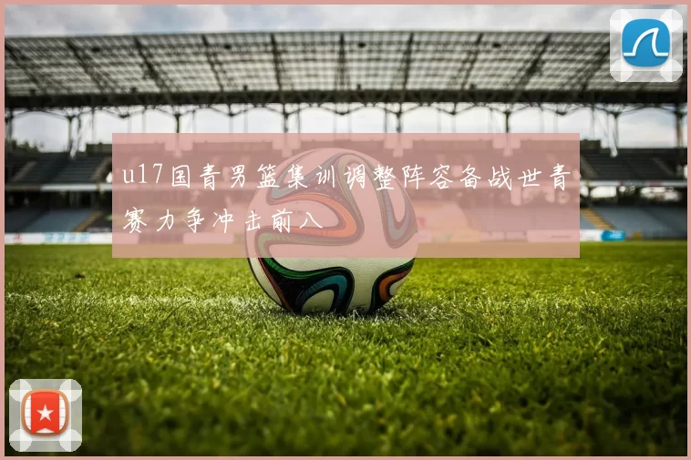 u17国青男篮集训调整阵容备战世青赛力争冲击前八