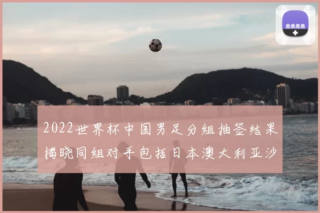 2022世界杯中国男足分组抽签结果揭晓同组对手包括日本澳大利亚沙特