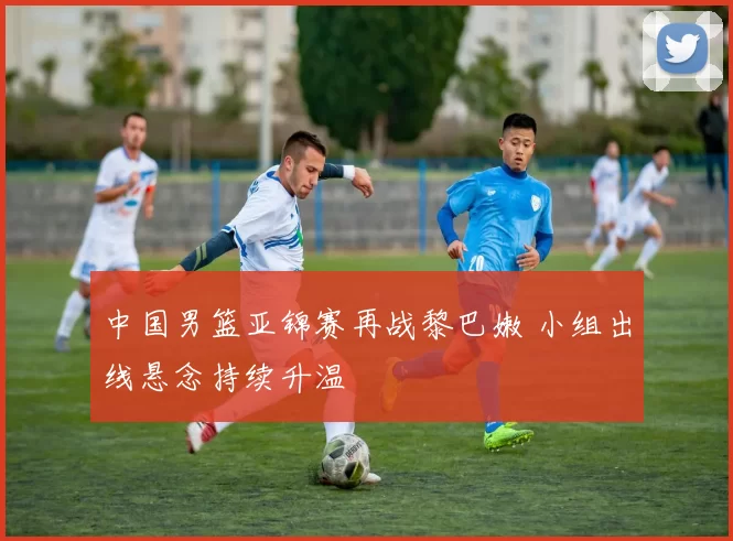 中国男篮亚锦赛再战黎巴嫩 小组出线悬念持续升温