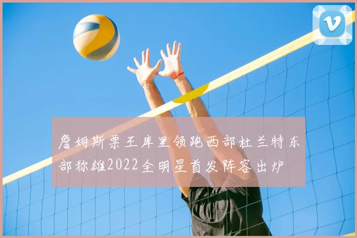 詹姆斯票王库里领跑西部杜兰特东部称雄2022全明星首发阵容出炉
