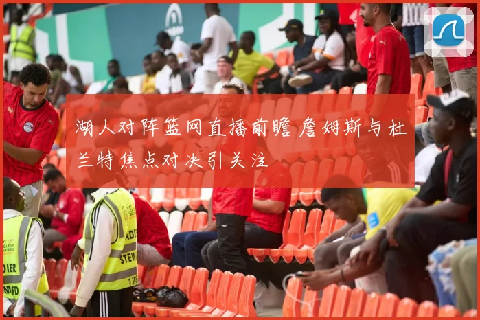 湖人对阵篮网直播前瞻 詹姆斯与杜兰特焦点对决引关注