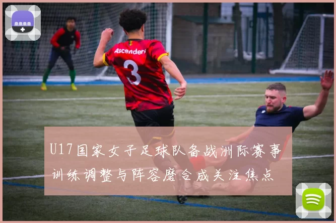 U17国家女子足球队备战洲际赛事 训练调整与阵容磨合成关注焦点