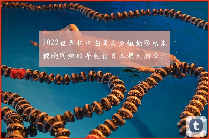 2022世界杯中国男足分组抽签结果揭晓同组对手包括日本澳大利亚沙特