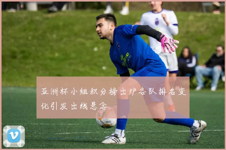 亚洲杯小组积分榜出炉各队排名变化引发出线悬念