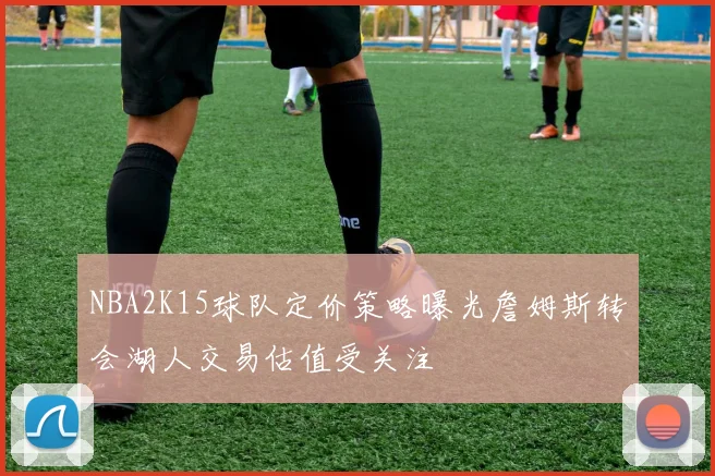 NBA2K15球队定价策略曝光詹姆斯转会湖人交易估值受关注