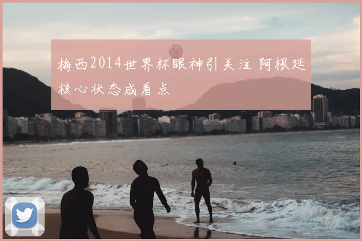 梅西2014世界杯眼神引关注 阿根廷核心状态成看点