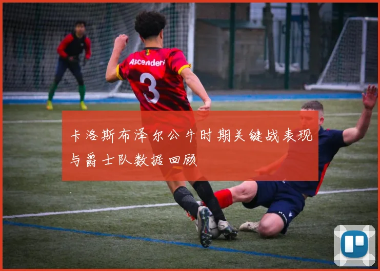 卡洛斯布泽尔公牛时期关键战表现与爵士队数据回顾